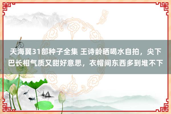天海翼31部种子全集 王诗龄晒喝水自拍，尖下巴长相气质又甜好意思，衣帽间东西多到堆不下
