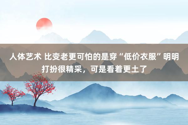人体艺术 比变老更可怕的是穿“低价衣服”明明打扮很精采，可是看着更土了