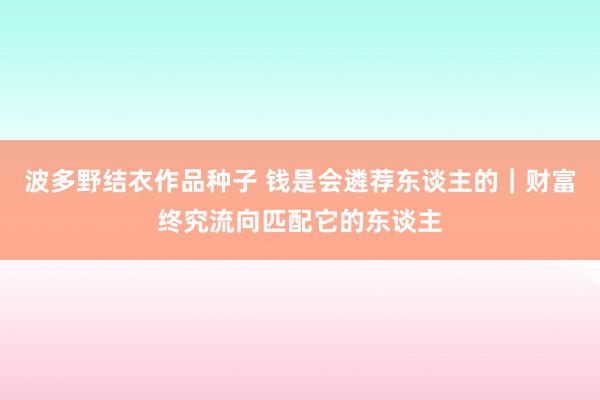 波多野结衣作品种子 钱是会遴荐东谈主的｜财富终究流向匹配它的东谈主