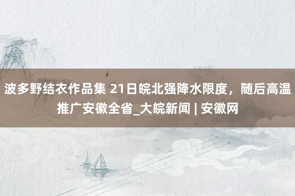 波多野结衣作品集 ﻿21日皖北强降水限度，随后高温推广安徽全省_大皖新闻 | 安徽网