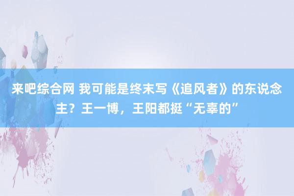 来吧综合网 我可能是终末写《追风者》的东说念主？王一博，王阳都挺“无辜的”