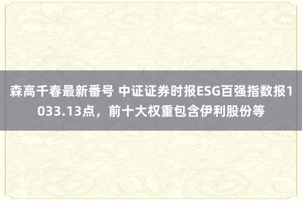 森高千春最新番号 中证证券时报ESG百强指数报1033.13点，前十大权重包含伊利股份等