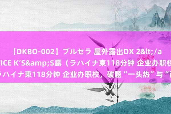 【DKBO-002】ブルセラ 屋外露出DX 2</a>2006-03-16OFFICE K’S&$露（ラハイナ東118分钟 企业办职校，破题“一头热”与“两张皮”