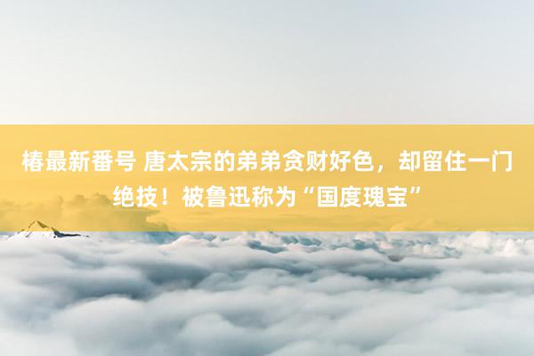 椿最新番号 唐太宗的弟弟贪财好色，却留住一门绝技！被鲁迅称为“国度瑰宝”