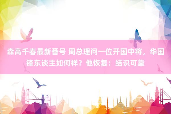 森高千春最新番号 周总理问一位开国中将，华国锋东谈主如何样？他恢复：结识可靠