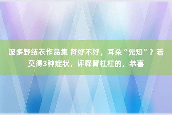 波多野结衣作品集 肾好不好，耳朵“先知”？若莫得3种症状，评释肾杠杠的，恭喜