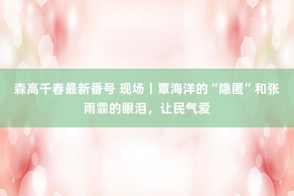 森高千春最新番号 现场丨覃海洋的“隐匿”和张雨霏的眼泪，让民气爱
