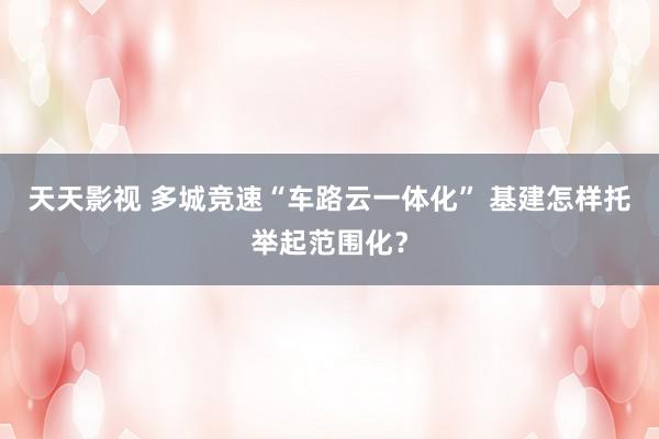天天影视 多城竞速“车路云一体化” 基建怎样托举起范围化？
