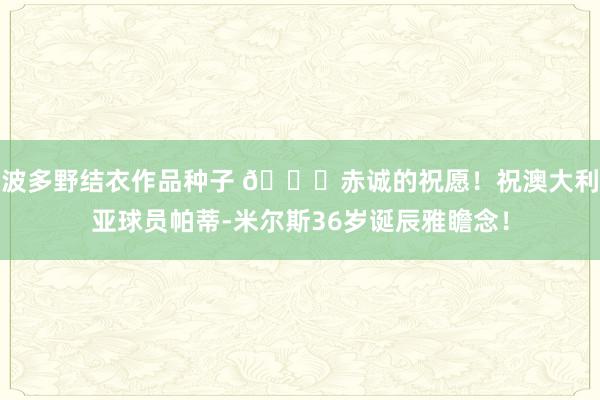 波多野结衣作品种子 🎂赤诚的祝愿！祝澳大利亚球员帕蒂-米尔斯36岁诞辰雅瞻念！