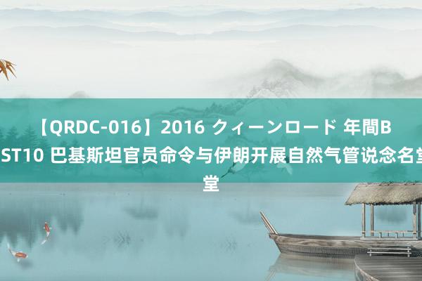 【QRDC-016】2016 クィーンロード 年間BEST10 巴基斯坦官员命令与伊朗开展自然气管说念名堂