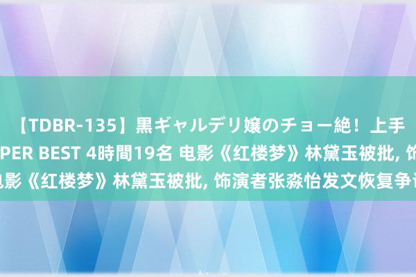 【TDBR-135】黒ギャルデリ嬢のチョー絶！上手いフェラチオ！！SUPER BEST 4時間19名 电影《红楼梦》林黛玉被批, 饰演者张淼怡发文恢复争议!