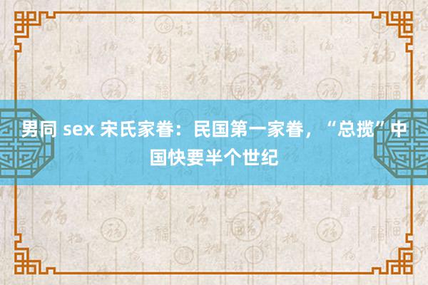 男同 sex 宋氏家眷：民国第一家眷，“总揽”中国快要半个世纪