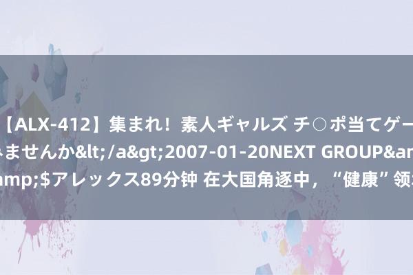 【ALX-412】集まれ！素人ギャルズ チ○ポ当てゲームで賞金稼いでみませんか</a>2007-01-20NEXT GROUP&$アレックス89分钟 在大国角逐中，“健康”领域究竟是挑战如故机遇？