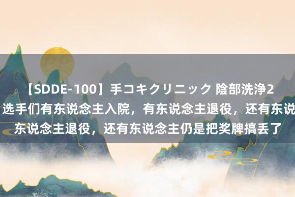 【SDDE-100】手コキクリニック 陰部洗浄20連発SP 奥运刚辩别，选手们有东说念主入院，有东说念主退役，还有东说念主仍是把奖牌搞丢了