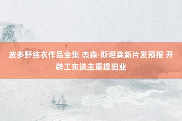 波多野结衣作品全集 杰森·斯坦森新片发预报 开辟工东谈主重操旧业