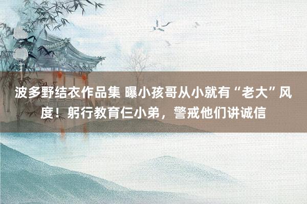 波多野结衣作品集 曝小孩哥从小就有“老大”风度！躬行教育仨小弟，警戒他们讲诚信