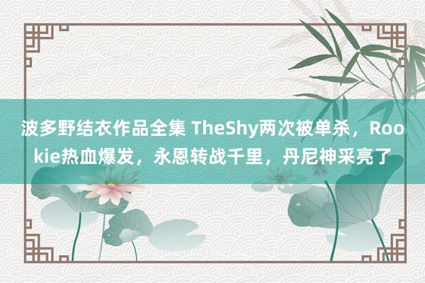 波多野结衣作品全集 TheShy两次被单杀，Rookie热血爆发，永恩转战千里，丹尼神采亮了
