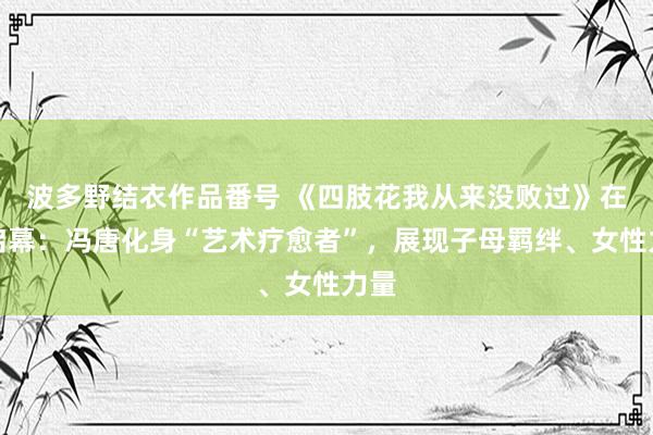 波多野结衣作品番号 《四肢花我从来没败过》在京启幕：冯唐化身“艺术疗愈者”，展现子母羁绊、女性力量