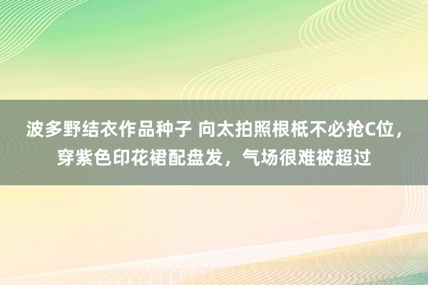 波多野结衣作品种子 向太拍照根柢不必抢C位，穿紫色印花裙配盘发，气场很难被超过