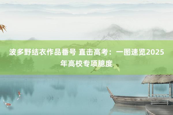波多野结衣作品番号 直击高考：一图速览2025年高校专项臆度