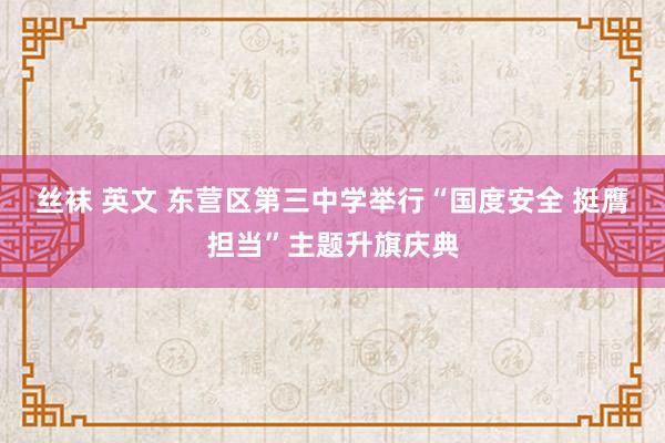 丝袜 英文 东营区第三中学举行“国度安全 挺膺担当”主题升旗庆典