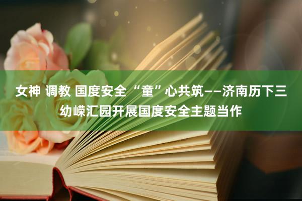 女神 调教 国度安全 “童”心共筑——济南历下三幼嵘汇园开展国度安全主题当作