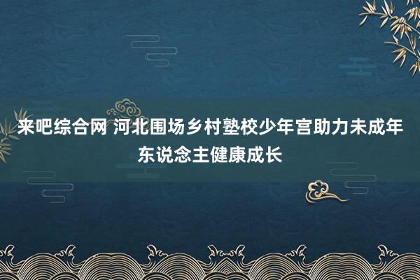 来吧综合网 河北围场乡村塾校少年宫助力未成年东说念主健康成长