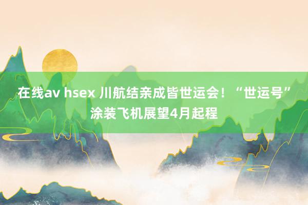 在线av hsex 川航结亲成皆世运会！“世运号”涂装飞机展望4月起程