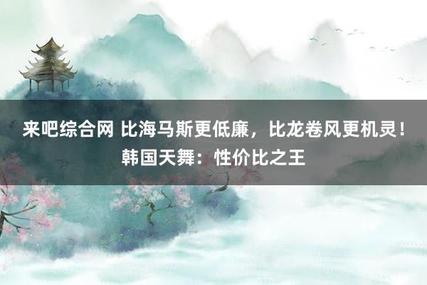 来吧综合网 比海马斯更低廉，比龙卷风更机灵！韩国天舞：性价比之王