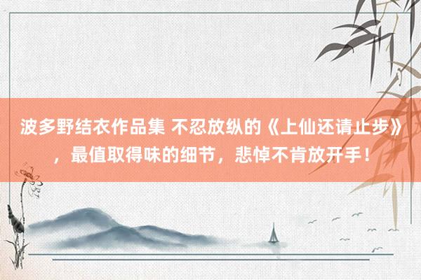 波多野结衣作品集 不忍放纵的《上仙还请止步》，最值取得味的细节，悲悼不肯放开手！