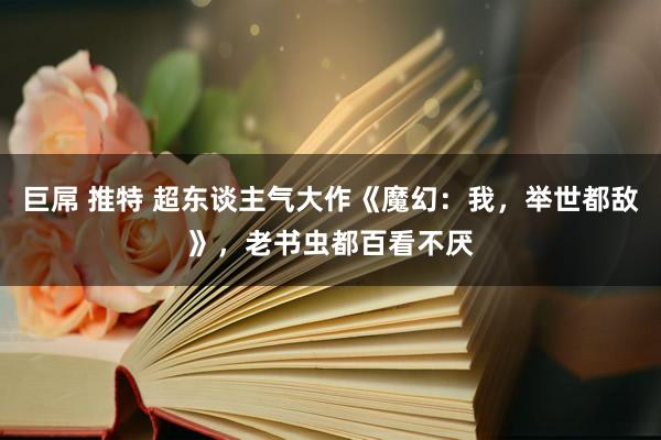 巨屌 推特 超东谈主气大作《魔幻：我，举世都敌》，老书虫都百看不厌