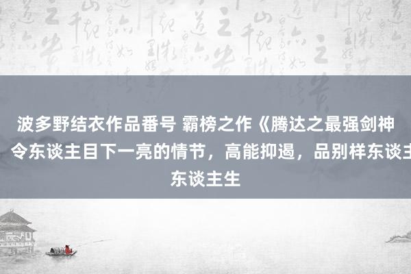 波多野结衣作品番号 霸榜之作《腾达之最强剑神》，令东谈主目下一亮的情节，高能抑遏，品别样东谈主生