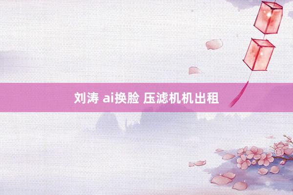 刘涛 ai换脸 压滤机机出租