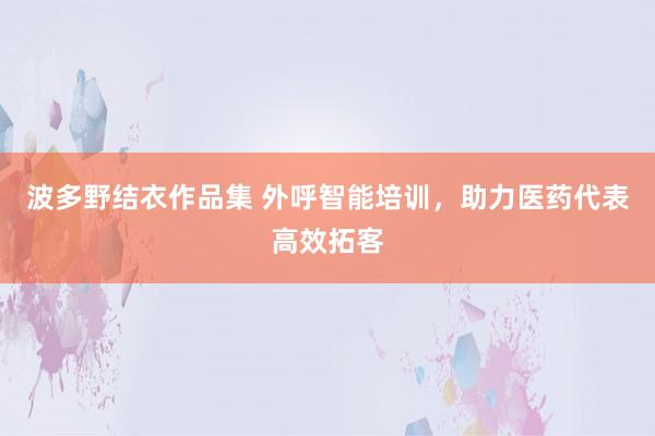 波多野结衣作品集 外呼智能培训，助力医药代表高效拓客