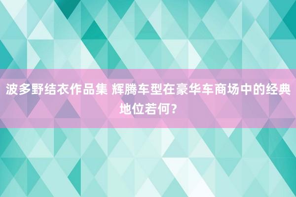 波多野结衣作品集 辉腾车型在豪华车商场中的经典地位若何？