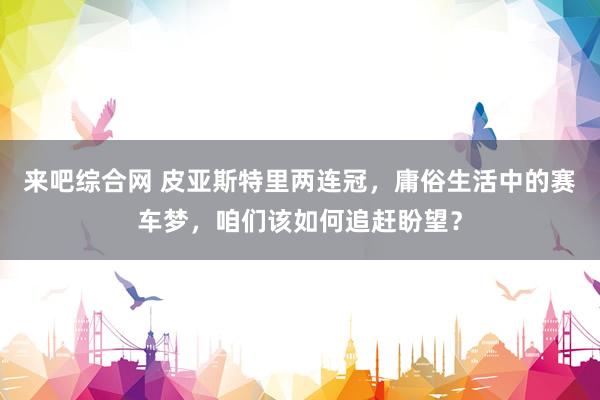 来吧综合网 皮亚斯特里两连冠，庸俗生活中的赛车梦，咱们该如何追赶盼望？