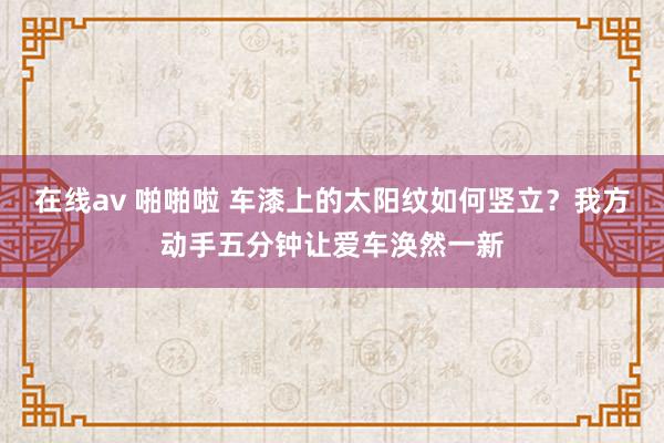 在线av 啪啪啦 车漆上的太阳纹如何竖立？我方动手五分钟让爱车涣然一新