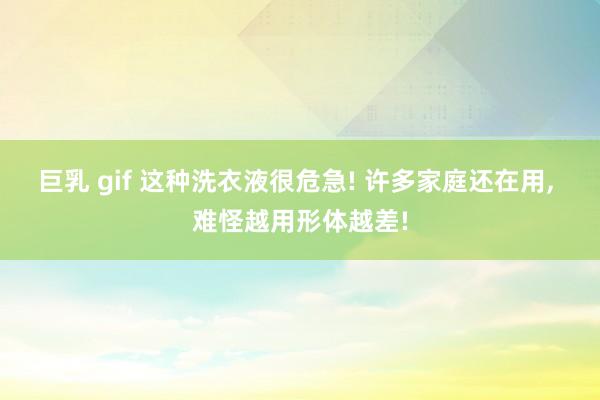 巨乳 gif 这种洗衣液很危急! 许多家庭还在用, 难怪越用形体越差!