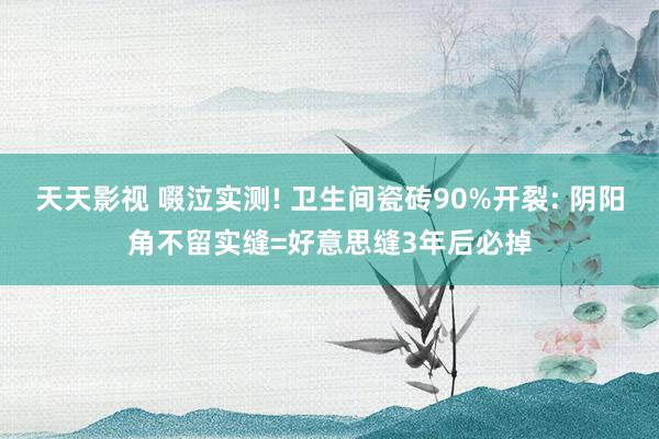 天天影视 啜泣实测! 卫生间瓷砖90%开裂: 阴阳角不留实缝=好意思缝3年后必掉