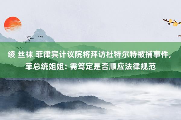 绫 丝袜 菲律宾计议院将拜访杜特尔特被捕事件, 菲总统姐姐: 需笃定是否顺应法律规范