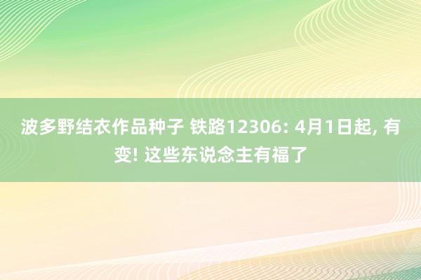 波多野结衣作品种子 铁路12306: 4月1日起, 有变! 这些东说念主有福了