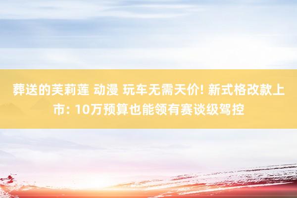 葬送的芙莉莲 动漫 玩车无需天价! 新式格改款上市: 10万预算也能领有赛谈级驾控