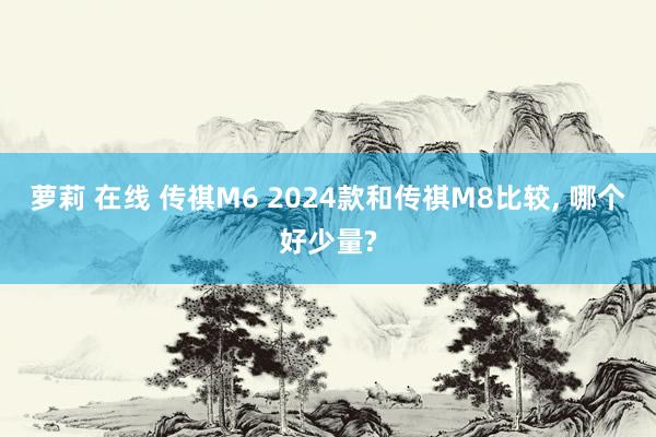 萝莉 在线 传祺M6 2024款和传祺M8比较, 哪个好少量?
