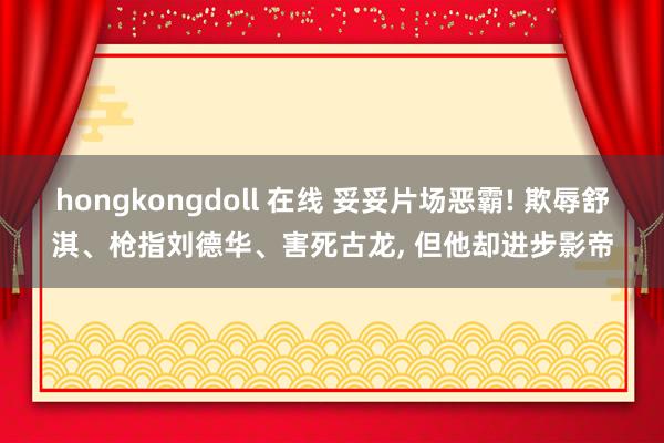 hongkongdoll 在线 妥妥片场恶霸! 欺辱舒淇、枪指刘德华、害死古龙, 但他却进步影帝