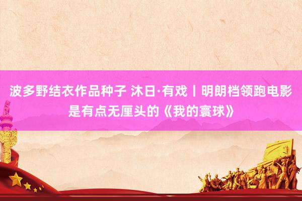 波多野结衣作品种子 沐日·有戏丨明朗档领跑电影是有点无厘头的《我的寰球》