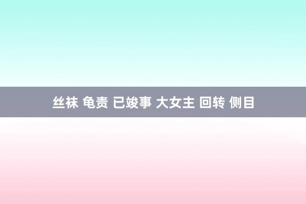 丝袜 龟责 已竣事 大女主 回转 侧目