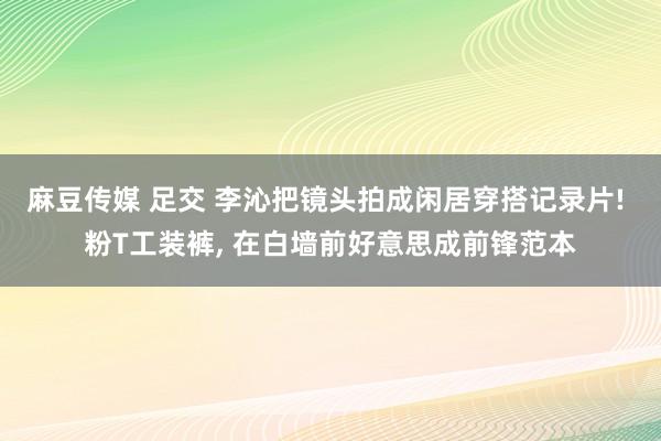 麻豆传媒 足交 李沁把镜头拍成闲居穿搭记录片! 粉T工装裤, 在白墙前好意思成前锋范本