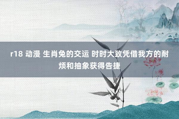 r18 动漫 生肖兔的交运 时时大致凭借我方的耐烦和抽象获得告捷