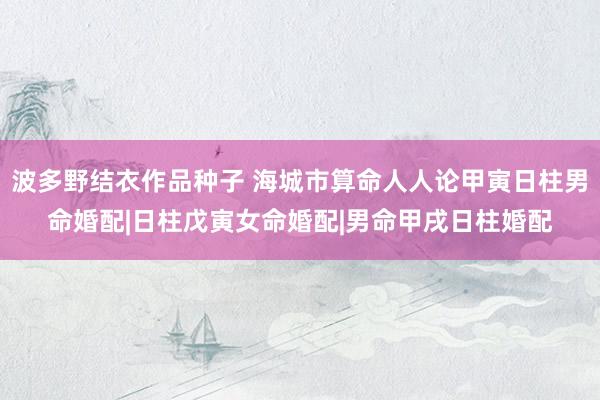 波多野结衣作品种子 海城市算命人人论甲寅日柱男命婚配|日柱戊寅女命婚配|男命甲戌日柱婚配